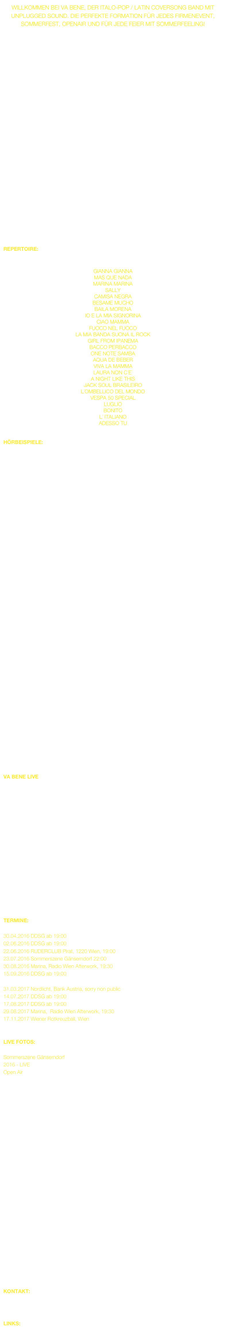 Willkommen bei VA BENE, der Italo-Pop / Latin Coversong Band mit unplugged Sound. Die perfekte Formation für jedes Firmenevent, Sommerfest, Openair und für jede Feier mit Sommerfeeling!


                 


ist ein bunter Mix aus Italo Hits und lateinamerikanischen Songs. 

Der gebürtige Italiener und Frontman Erik Arno weiss es gekonnt jeden Italo-Hit mit seinem italienischen Temperatment umzusetzen. Iris Camaa, die nicht nur an der Stimme agiert sondern auch den Groove an der Percussion übernimmt ist ebenfalls ein Publikumsmagnet. Beide nehmen mit ihrer erstklassigen Band rund um Clemens Schaller das Publikum mit auf so manche Reise in den Süden. Partytime guaranteed...
















REPERTOIRE:
hier nur einen kleinen Auszug aus der Songauswahl

GIANNA GIANNA
MAS QUE NADA
MARINA MARINA
SALLY
CAMISA NEGRA
BESAME MUCHO
BAILA MORENA
IO E LA MIA SIGNORINA
CIAO MAMMA
FUOCO NEL FUOCO
LA MIA BANDA SUONA IL ROCK
GIRL FROM IPANEMA
BACCO PERBACCO
ONE NOTE SAMBA
AQUA DE BEBER
VIVA LA MAMMA
LAURA NON C´E´
A NIGHT LIKE THIS
JACK SOUL BRASILEIRO
L´OMBELLICO DEL MONDO
VESPA 50 SPECIAL
LUGLIO
BONITO
L´ ITALIANO
ADESSO TU      


HÖRBEISPIELE:
VA BENE LIVE IN CONCERT: (bitte Song stoppen bevor Sie den nächsten Song hören!)






































l. n. r.  Wolfgang Köck: akustische Gitarre, Clemens Schaller: Piano und Gesang, Iris Camaa: Gesang und Perkussion, Erik Arno: Gesang, Franz Rebensteiner: Kontrabass.


VA BENE LIVE















DOWNLOAD: TECHNICAL RIDER HIER


TERMINE:

30.04.2016 DDSG ab 19:00
02.06.2016 DDSG ab 19:00
22.06.2016 RUDERCLUB Pirat, 1220 Wien, 19:00
23.07.2016 Sommerszene Gänserndorf 22:00
30.08.2016 Marina, Radio Wien Afterwork, 19:30
15.09.2016 DDSG ab 19:00

31.03.2017 Nordlicht, Bank Austria, sorry non public
14.07.2017 DDSG ab 19:00
17.08.2017 DDSG ab 19:00
29.08.2017 Marina,  Radio Wien Afterwork, 19:30
17.11.2017 Wiener Rotkreuzball, Wien


LIVE FOTOS:

Sommerszene Gänserndorf
2016 - LIVE
Open Air




























KONTAKT:         Camaa Music + Art
                            vabene.site
                            Mail: office@camaamusic.com


LINKS:                 www.donaukultur.com
